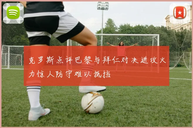克罗斯点评巴黎与拜仁对决进攻火力惊人防守难以抵挡