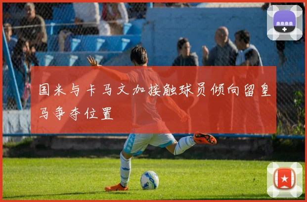 国米与卡马文加接触球员倾向留皇马争夺位置