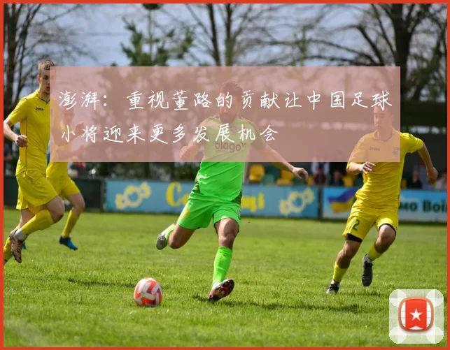澎湃：重视董路的贡献让中国足球小将迎来更多发展机会