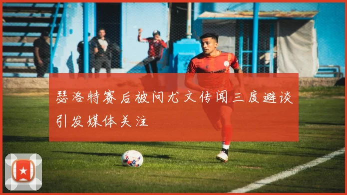 瑟洛特赛后被问尤文传闻三度避谈引发媒体关注
