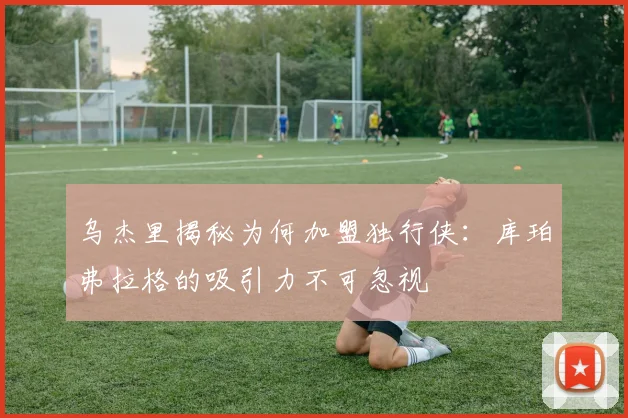 乌杰里揭秘为何加盟独行侠：库珀弗拉格的吸引力不可忽视