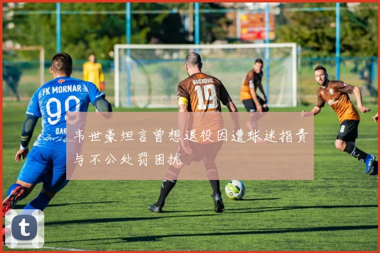 韦世豪坦言曾想退役因遭球迷指责与不公处罚困扰