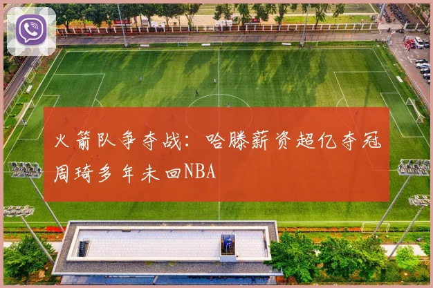 火箭队争夺战：哈滕薪资超亿夺冠周琦多年未回NBA