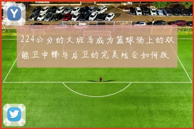 224公分的文班马成为篮球场上的双能卫中锋与后卫的完美结合如何改变比赛格局