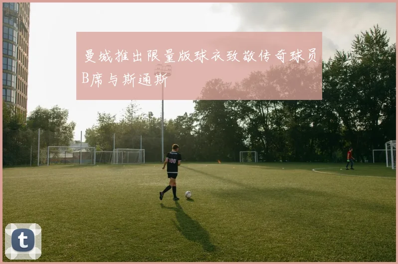 曼城推出限量版球衣致敬传奇球员B席与斯通斯