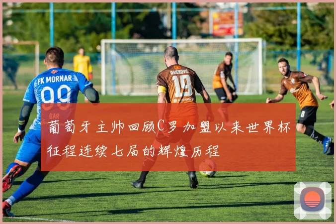 葡萄牙主帅回顾C罗加盟以来世界杯征程连续七届的辉煌历程