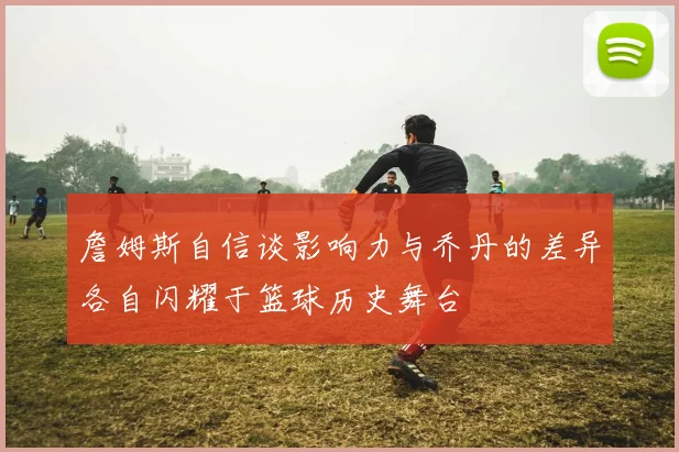 詹姆斯自信谈影响力与乔丹的差异各自闪耀于篮球历史舞台