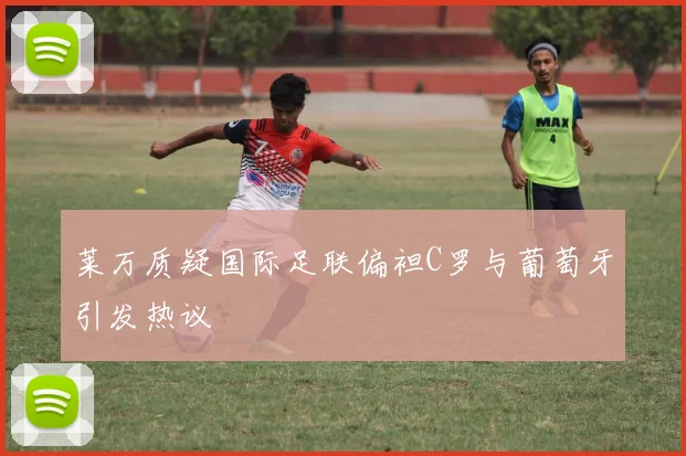 莱万质疑国际足联偏袒C罗与葡萄牙引发热议